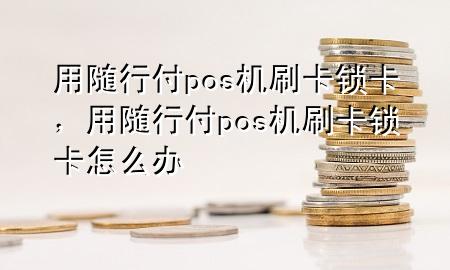 用随行付pos机刷卡锁卡,用随行付pos机刷卡锁卡怎么办