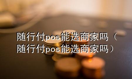 随行付pos能选商家吗(随行付pos能选商家吗)