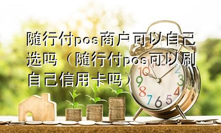 随行付pos商户可以自己选吗(随行付pos可以刷自己信用卡吗)