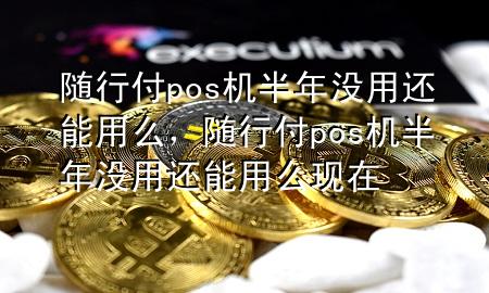 随行付pos机半年没用还能用么,随行付pos机半年没用还能用么现在