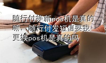 随行付换新pos机是真的嘛,随行付发短信要我更换pos机是真的吗