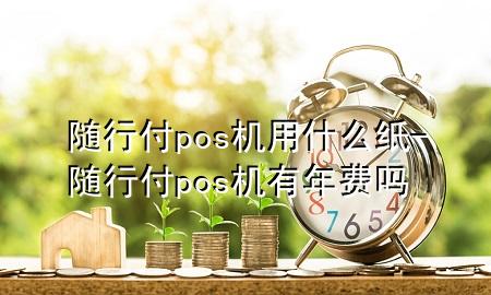 随行付pos机用什么纸-随行付pos机有年费吗