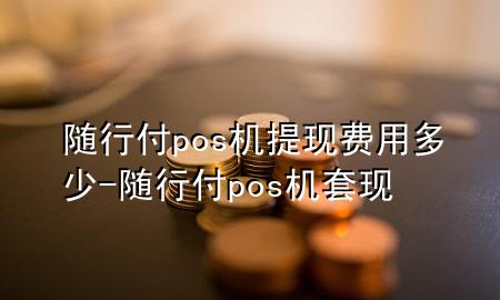随行付pos机提现费用多少-随行付pos机套现
