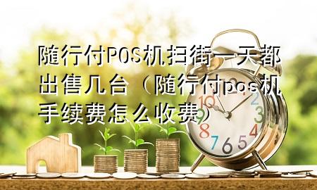 随行付POS机扫街一天都出售几台(随行付pos机手续费怎么收费)
