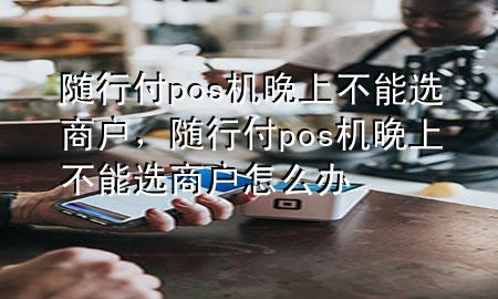 随行付pos机晚上不能选商户,随行付pos机晚上不能选商户怎么办