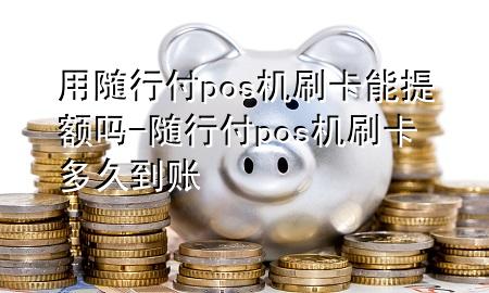 用随行付pos机刷卡能提额吗-随行付pos机刷卡多久到账