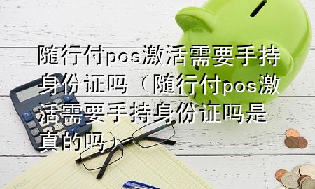 随行付pos激活需要手持身份证吗(随行付pos激活需要手持身份证吗是真的吗)