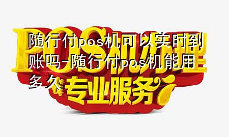 随行付pos机可以实时到账吗-随行付pos机能用多久