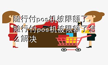 随行付pos机被限额了,随行付pos机被限额了怎么解决