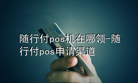 随行付pos机在哪领-随行付pos申请渠道