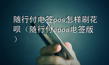 随行付电签pos怎样刷花呗(随行付epos电签版)