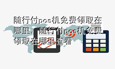 随行付pos机免费领取在哪里,随行付pos机免费领取在哪里查看