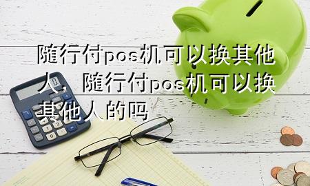 随行付pos机可以换其他人,随行付pos机可以换其他人的吗