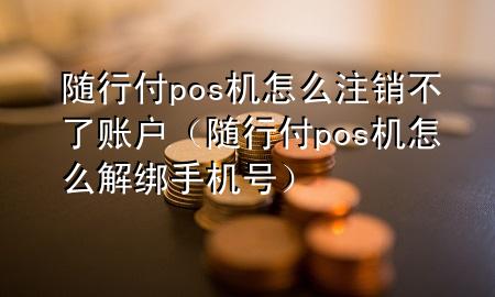 随行付pos机怎么注销不了账户(随行付pos机怎么解绑手机号)