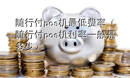 随行付pos机最低费率(随行付pos机利率一般是多少)