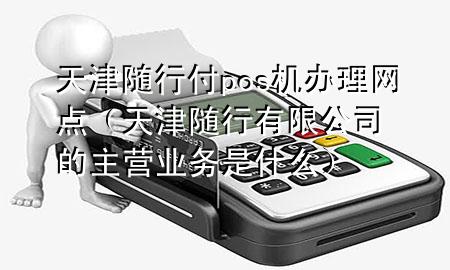 天津随行付pos机办理网点(天津随行有限公司的主营业务是什么)