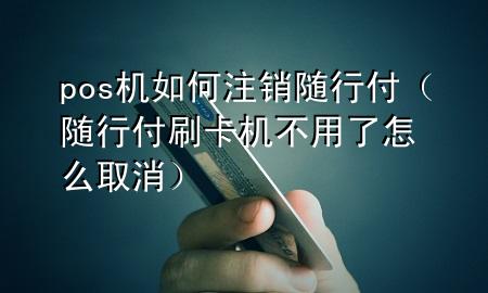 pos机如何注销随行付（随行付刷卡机不用了怎么取消）