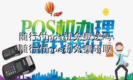 随行付pos机免费送吗,随行付pos机免费领取