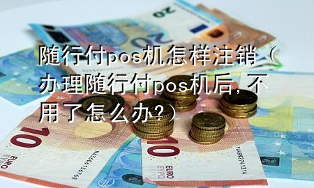 随行付pos机怎样注销(办理随行付pos机后,不用了怎么办?)