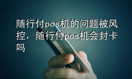随行付pos机的问题被风控,随行付pos机会封卡吗