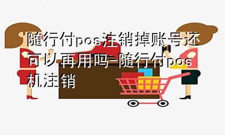 随行付pos注销掉账号还可以再用吗-随行付pos机注销