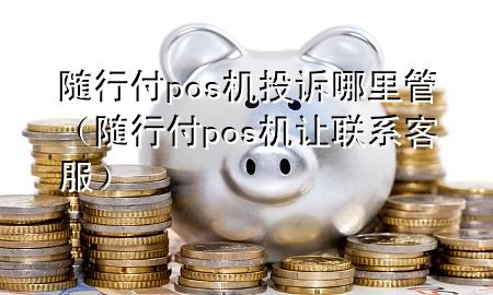 随行付pos机投诉哪里管(随行付pos机让联系客服)