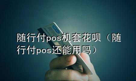 随行付pos机套花呗(随行付pos还能用吗)