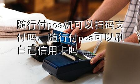 随行付pos机可以扫码支付吗,随行付pos可以刷自己信用卡吗