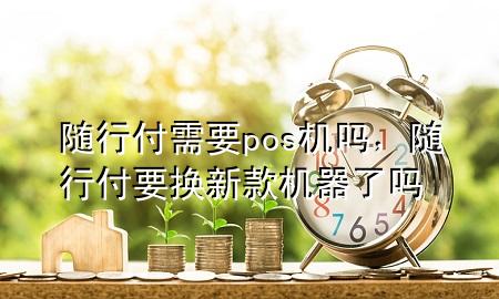 随行付需要pos机吗,随行付要换新款机器了吗