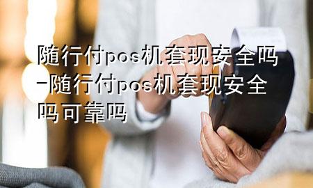 随行付pos机套现安全吗-随行付pos机套现安全吗可靠吗