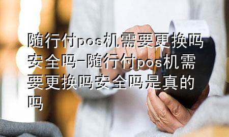 随行付pos机需要更换吗安全吗-随行付pos机需要更换吗安全吗是真的吗