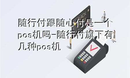 随行付跟随心付是一个pos机吗-随行付旗下有几种pos机