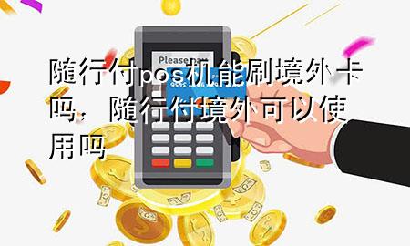 随行付pos机能刷境外卡吗,随行付境外可以使用吗