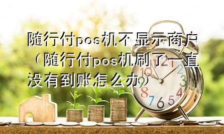 随行付pos机不显示商户(随行付pos机刷了一直没有到账怎么办)