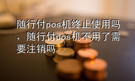随行付pos机终止使用吗,随行付pos机不用了需要注销吗
