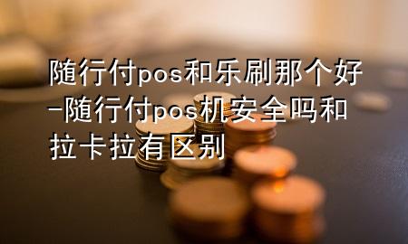 随行付pos和乐刷那个好-随行付pos机安全吗和拉卡拉有区别