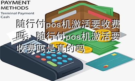 随行付pos机激活要收费吗,随行付pos机激活要收费吗是真的吗