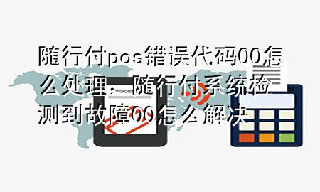 随行付pos错误代码00怎么处理,随行付系统检测到故障00怎么解决