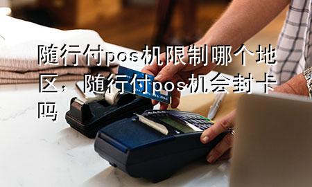 随行付pos机限制哪个地区,随行付pos机会封卡吗