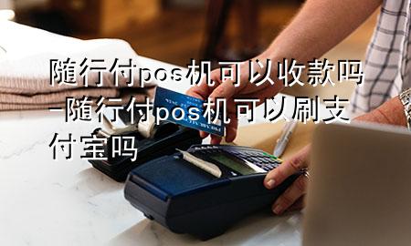 随行付pos机可以收款吗-随行付pos机可以刷支付宝吗