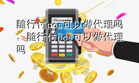 随行付pos可以做代理吗,随行付pos可以做代理吗