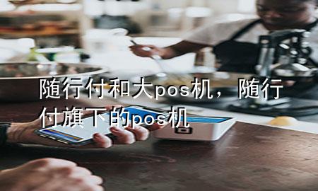 随行付和大pos机,随行付旗下的pos机