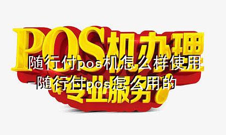 随行付pos机怎么样使用-随行付pos怎么用的