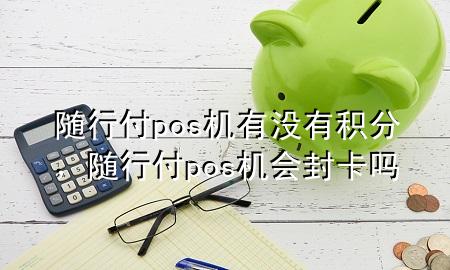随行付pos机有没有积分,随行付pos机会封卡吗