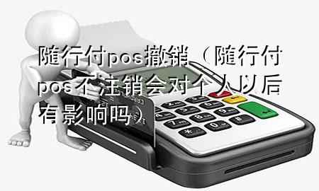随行付pos撤销(随行付pos不注销会对个人以后有影响吗)