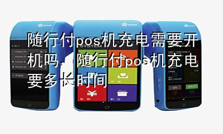 随行付pos机充电需要开机吗,随行付pos机充电要多长时间