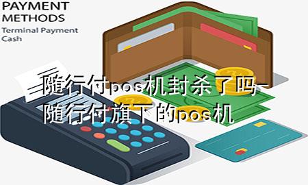 随行付pos机封杀了吗-随行付旗下的pos机