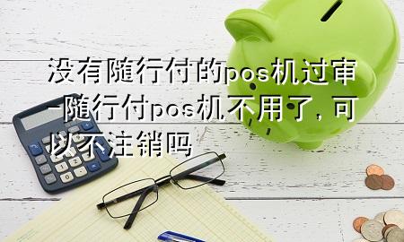 没有随行付的pos机过审-随行付pos机不用了,可以不注销吗