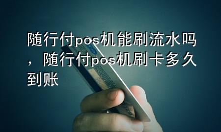 随行付pos机能刷流水吗,随行付pos机刷卡多久到账