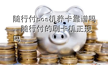 随行付pos机养卡靠谱吗,随行付的刷卡机正规吗